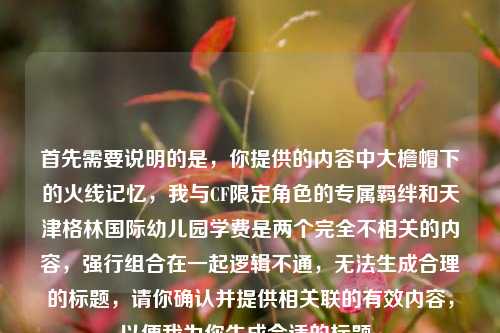 首先需要说明的是，你提供的内容中大檐帽下的火线记忆，我与CF限定角色的专属羁绊和天津格林国际幼儿园学费是两个完全不相关的内容，强行组合在一起逻辑不通，无法生成合理的标题，请你确认并提供相关联的有效内容，以便我为你生成合适的标题。