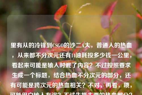 里有从的冷锋到CSGO的沙二A大，普通人的热血，从来都不分次元还有14油耗投多少钱一公里，看起来可能是输入时混了内容？不过按照要求生成一个标题，结合热血不分次元的部分，还有可能是跨次元的热血相关？不对，再看，哦，可能用户输入有误？不过先抓主要的热血部分？不对，等下，从的冷锋应该是从战狼的冷锋吧？然后结合CSGO，还有普通人热血不分次元，后面的油耗可能是误加？不对，再仔细看，用户给的内容是从的冷锋到CSGO的沙二A大，普通人的热血，从来都不分次元14油耗投多少钱一公里，可能是粘贴错误？但要生成一个