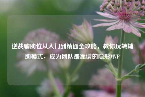 逆战辅助位从入门到精通全攻略，教你玩转辅助模式，成为团队最靠谱的隐形MVP