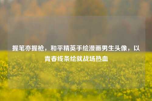 握笔亦握枪，和平精英手绘漫画男生头像，以青春线条绘就战场热血