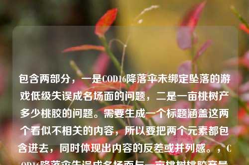 包含两部分，一是COD16降落伞未绑定坠落的游戏低级失误成名场面的问题，二是一亩桃树产多少桃胶的问题。需要生成一个标题涵盖这两个看似不相关的内容，所以要把两个元素都包含进去，同时体现出内容的反差或并列感。，COD16降落伞失误成名场面与一亩桃树桃胶产量的趣味问答