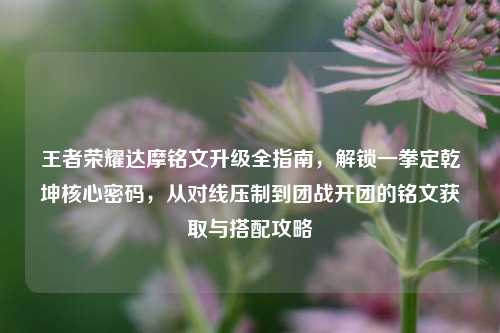 王者荣耀达摩铭文升级全指南，解锁一拳定乾坤核心密码，从对线压制到团战开团的铭文获取与搭配攻略