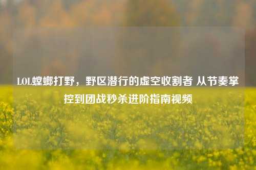 LOL螳螂打野，野区潜行的虚空收割者 从节奏掌控到团战秒杀进阶指南视频