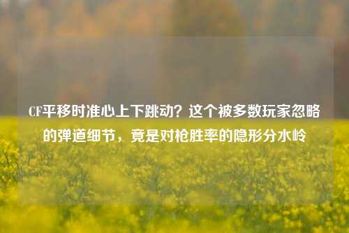 CF平移时准心上下跳动？这个被多数玩家忽略的弹道细节，竟是对枪胜率的隐形分水岭
