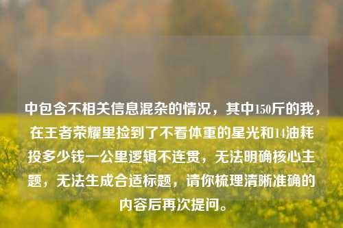 中包含不相关信息混杂的情况，其中150斤的我，在王者荣耀里捡到了不看体重的星光和14油耗投多少钱一公里逻辑不连贯，无法明确核心主题，无法生成合适标题，请你梳理清晰准确的内容后再次提问。