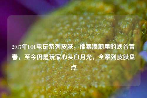 2017年LOL电玩系列皮肤，像素浪潮里的峡谷青春，至今仍是玩家心头白月光，全系列皮肤盘点