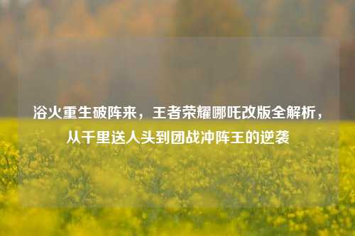 浴火重生破阵来，王者荣耀哪吒改版全解析，从千里送人头到团战冲阵王的逆袭