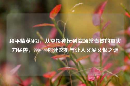 和平精英MG3，从空投神坛到战场常青树的重火力猛兽，990/660射速玄机与让人又爱又恨之谜