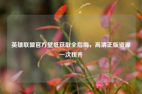 英雄联盟官方壁纸获取全指南,高清正版资源一次找齐