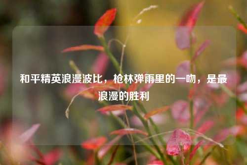 和平精英浪漫波比，枪林弹雨里的一吻，是最浪漫的胜利