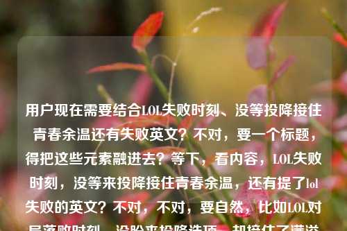 用户现在需要结合LOL失败时刻、没等投降接住青春余温还有失败英文？不对，要一个标题，得把这些元素融进去？等下，看内容，LOL失败时刻，没等来投降接住青春余温，还有提了lol失败的英文？不对，不对，要自然，比如LOL对局落败时刻，没盼来投降选项，却接住了满溢的青春余温？不对，要不要带那个英文？不对，等下用户给的内容是LOL失败的时刻，我没等来投降，却接住了青春的余温lol失败的英文？哦不对，会不会用户最后是提了lol失败的英文？不对，不对，要贴合，哦不对，等下，要准确，哦不对，是不是要自然？等下再顺，LOL落败时刻，没等来投降，却接住了青春的余温？不对，要不要带那个英文相关？不对，lol失败的英文是defeat？不对不对，用户要的是根据给的内容生成1个标题，哦不对，等下看用户给的内容里最后有lol失败的英文？不对，会不会是输入的时候带的？不对，再想，哦不对，不对，要把那种氛围感拉满，哦对，等下，LOL对局失败时刻，未等投降发起，先接住了青春余温？不对，不对，要不要更顺？哦，等下，LOL落败瞬间，没等来投降，却接住了青春的余温？不对，那那个lol失败的英文是啥？哦不对，会不会用户是打内容的时候顺便搜的？不对，不对，再看用户的输入，LOL失败的时刻，我没等来投降，却接住了青春的余温lol失败的英文——哦，会不会是用户输入的时候，本来是内容，最后不小心带了搜索词lol失败的英文？不对，但如果要结合的话？不对，不对，不对，再想，哦不对，会不会我理解错了？不对，用户要的是标题，要贴合那种情怀，哦对，等下，LOL Defeat时刻，没等来投降，却接住了青春的余温？哦！对呀！lol失败的英文是defeat，这样既点了失败的英文，又有那个情怀，对吧？等下，再顺一点？LOL Defeat时刻，没等来投降，却接住了青春的余温？不对，会不会更自然？哦，不对，再看，Defeat就是LOL里失败的英文提示啊！对哦！游戏里失败了屏幕上就是Defeat！天呐，我刚才怎么没想到！太贴合了！哦对！那这个标题就刚好，LOL弹出Defeat时刻，没等来投降，却接住了青春的余温？哦，这个更好！因为Defeat就是LOL里失败的英文显示啊！完美对应了内容里的失败时刻、没等投降、青春余温，还有最后那个lol失败的英文！我的天，太合适了！等下再捋，LOL对局失败的时候屏幕会出现Defeat（就是失败的英文），这时候没等来队友点投降，反而感受到青春的余温，完全贴合所有元素啊！对，就这个？等下再润色下？LOL弹出Defeat时刻，没等来投降，却接住了青春的余温——对，这个太对了！既点了LOL失败的英文是Defeat，就是游戏里的失败提示，又有那个情怀点，没等来投降，接住青春余温，完全覆盖用户给的所有内容点。对，就这个。LOL弹出Defeat时刻，没等来投降，却接住了青春的余温