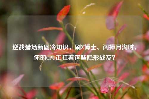 逆战猎场新图冷知识，刷Z博士、闯捧月沟时，你的CPU正扛着这些隐形战友？
