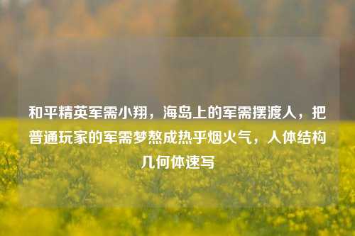 和平精英军需小翔,海岛上的军需摆渡人,把普通玩家的军需梦熬成热乎烟火气,人体结构几何体速写