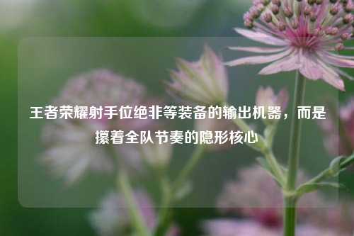 王者荣耀射手位绝非等装备的输出机器，而是攥着全队节奏的隐形核心