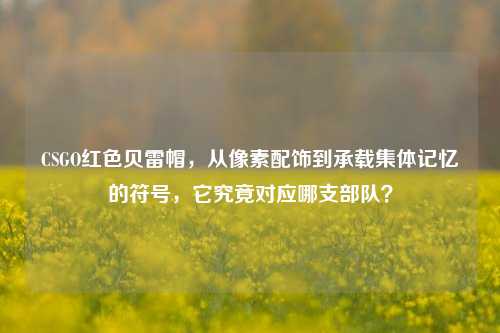 CSGO红色贝雷帽,从像素配饰到承载集体记忆的符号,它究竟对应哪支部队?