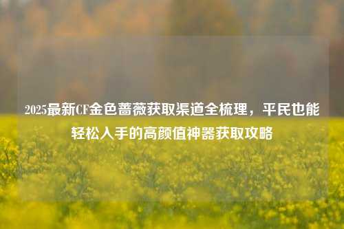 2025最新CF金色蔷薇获取渠道全梳理，平民也能轻松入手的高颜值神器获取攻略