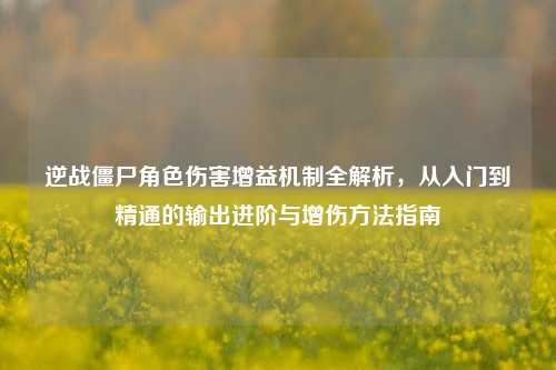 逆战僵尸角色伤害增益机制全解析，从入门到精通的输出进阶与增伤方法指南