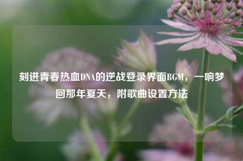 刻进青春热血DNA的逆战登录界面BGM,一响梦回那年夏天,附歌曲设置方法