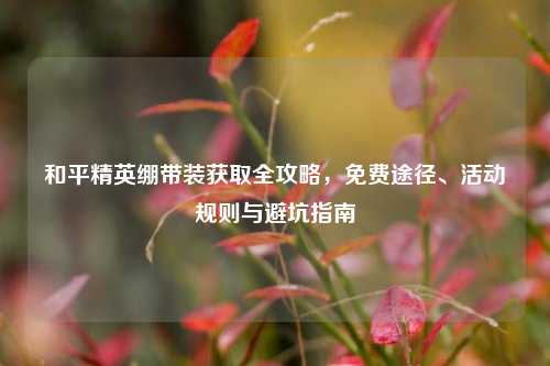 和平精英绷带装获取全攻略，免费途径、活动规则与避坑指南