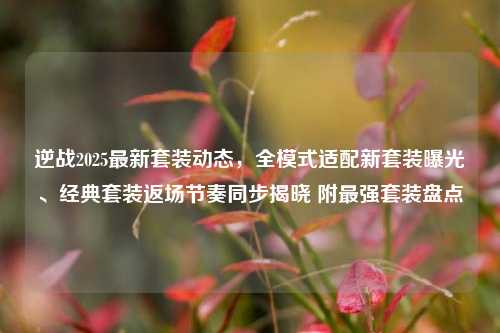 逆战2025最新套装动态，全模式适配新套装曝光、经典套装返场节奏同步揭晓 附最强套装盘点