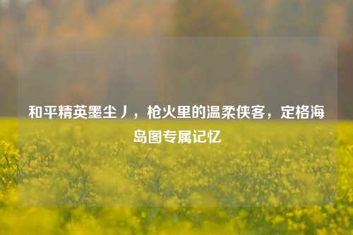 和平精英墨尘丿，枪火里的温柔侠客，定格海岛图专属记忆