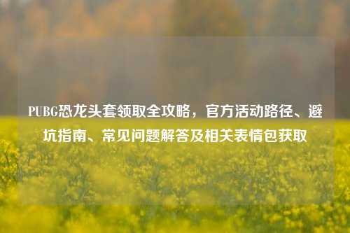 PUBG恐龙头套领取全攻略,官方活动路径、避坑指南、常见问题解答及相关表情包获取
