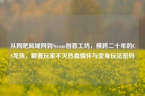 从网吧局域网到Steam创意工坊,横跨二十年的CS龙珠,藏着玩家不灭热血情怀与变身玩法密码