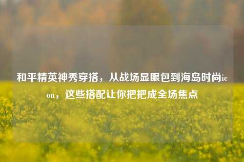 和平精英神秀穿搭，从战场显眼包到海岛时尚icon，这些搭配让你把把成全场焦点