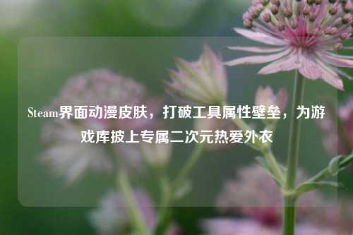 Steam界面动漫皮肤,打破工具属性壁垒,为游戏库披上专属二次元热爱外衣