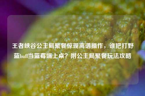 王者峡谷公主局聚餐惊现离谱操作，谁把打野蓝buff当蓝莓端上桌？附公主局聚餐玩法攻略