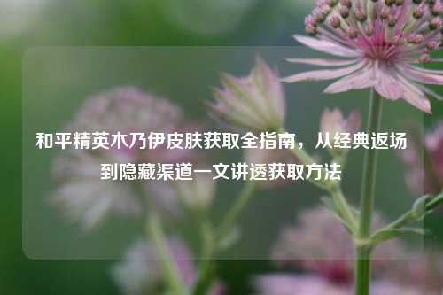 和平精英木乃伊皮肤获取全指南，从经典返场到隐藏渠道一文讲透获取方法