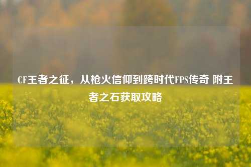 CF王者之征,从枪火信仰到跨时代FPS传奇 附王者之石获取攻略