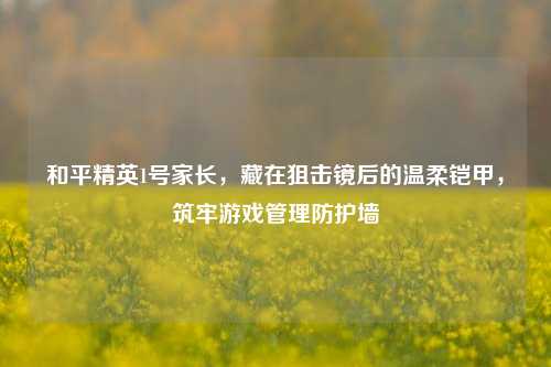 和平精英1号家长，藏在狙击镜后的温柔铠甲，筑牢游戏管理防护墙
