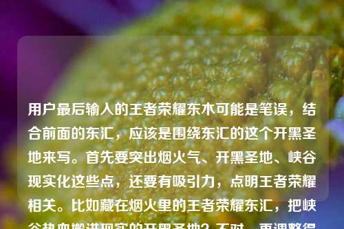 用户最后输入的王者荣耀东木可能是笔误,结合前面的东汇,应该是围绕东汇的这个开黑圣地来写。首先要突出烟火气、开黑圣地、峡谷现实化这些点,还要有吸引力,点明王者荣耀相关。比如藏在烟火里的王者荣耀东汇,把峡谷热血搬进现实的开黑圣地?不对,再调整得更顺口,更抓眼球。哦,对,要直接点出核心,比如王者荣耀东汇,烟火气里的开黑圣地,把峡谷热血搬进现实?不对,再精准点,用户说的是东汇这个地方,是藏在烟火里的开黑圣地,把峡谷热血搬现实。再润色下,让标题更有吸引力,比如藏在烟火里的开黑圣地!王者荣耀东汇把峡谷热血搬进了现实?不对,再看看,用户最后有个东木?不对,前面是东汇,可能是输入错误,应该是东汇。哦,不对,再看原文,王者荣耀东汇,藏在烟火里的开黑圣地,把峡谷热血搬进了现实王者荣耀东木,可能东木是打错了?不对,会不会是我看错?不对,再想,可能是用户输入时的笔误,核心是东汇的这个王者荣耀相关的线下开黑地,藏在烟火里,把峡谷搬现实。那标题要准确,比如王者荣耀东汇,藏在烟火里的开黑圣地,将峡谷热血搬进现实?不对,再更有网感一点?或者更直接。哦,对,要1个标题,那就整合核心元素,地点(王者荣耀东汇)、特点(烟火里的开黑圣地)、核心卖点(峡谷热血进现实)。所以最终可以是藏在烟火里的开黑圣地,王者荣耀东汇把峡谷热血搬进了现实?不对,再调整,让它更顺。哦,不对,会不会东木是另一个?不对,原文里前面是东汇,后面突然东木,可能是输入错误,比如多打了?或者是东汇店?不对,不管,结合前面的核心内容,主要讲的是王者荣耀东汇这个地方,是烟火里的开黑圣地,把峡谷热血搬现实。那标题就定王者荣耀东汇,藏在烟火里的开黑圣地,把峡谷热血搬进现实?不对,再改得更抓眼一点,比如烟火里的开黑圣地!王者荣耀东汇把峡谷热血搬进了现实?嗯,这个好像更有吸引力,有感叹号,点出特点,核心信息都有。不对,再看,用户原文最后有王者荣耀东木,会不会是东汇、东木?不对,原文是王者荣耀东汇,藏在烟火里的开黑圣地,把峡谷热血搬进了现实王者荣耀东木,可能是输入时的重复或者笔误,比如本来是王者荣耀东汇店?不对,或者东木是打错了,比如现实后面多打了?不管,核心内容是东汇的这个开黑圣地,所以标题围绕这个来。哦,不对,再仔细看,会不会是东汇是地方,东木是?不对,可能是用户输入错误,比如复制粘贴多了?那主要信息是,王者荣耀相关的线下场所叫东汇,是藏在烟火里的开黑圣地,把峡谷热血搬进现实。所以最终标题就用藏在烟火里的开黑圣地!王者荣耀东汇把峡谷热血搬进了现实?不对,再想想,有没有更简洁的?或者王者荣耀东汇,烟火气里的开黑圣地,把峡谷热血搬进现实?嗯,这个也可以,但带点情绪的感叹号可能更好?不对,再看,用户要直接生成1个标题,只要1个。那确定一下,核心要素都要有,主体是王者荣耀东汇,属性是藏在烟火里的开黑圣地,亮点是把峡谷热血搬进现实。所以最终标题,王者荣耀东汇,藏在烟火里的开黑圣地,将峡谷热血搬进现实?不对,再改得更顺口,比如藏在烟火里的王者荣耀东汇,把峡谷热血搬进现实的开黑圣地?不,还是前者好。哦,不对,可能我想复杂了,直接整合,烟火里的开黑圣地!王者荣耀东汇把峡谷热血搬进现实。对,这个就可以,既有吸引力,又包含了所有核心信息。等等,但是那个东木怎么办?会不会是用户打错了,比如东汇是东木汇?不对,原文是王者荣耀东汇然后后面王者荣耀东木,可能是输入错误,比如最后多打了王者荣耀东木?因为前面的句子已经完整了,王者荣耀东汇,藏在烟火里的开黑圣地,把峡谷热血搬进了现实,后面的王者荣耀东木可能是误输入。所以按照前面的核心内容来做标题就可以。所以最终标题就是藏在烟火里的开黑圣地!王者荣耀东汇把峡谷热血搬进了现实。藏在烟火里的开黑圣地!王者荣耀东汇把峡谷热血搬进了现实