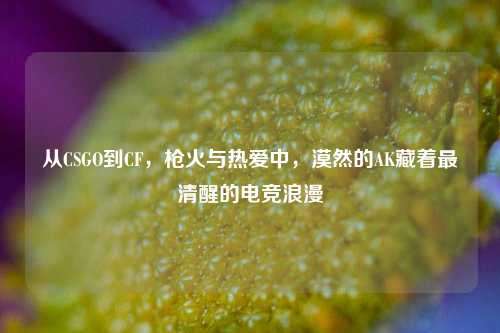 从CSGO到CF，枪火与热爱中，漠然的AK藏着最清醒的电竞浪漫