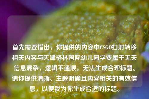 首先需要指出，你提供的内容中CSGO扫射转移相关内容与天津格林国际幼儿园学费属于无关信息混杂，逻辑不通顺，无法生成合理标题。请你提供清晰、主题明确且内容相关的有效信息，以便我为你生成合适的标题。
