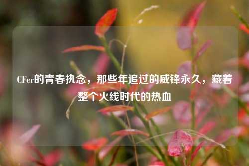 CFer的青春执念，那些年追过的威锋永久，藏着整个火线时代的热血
