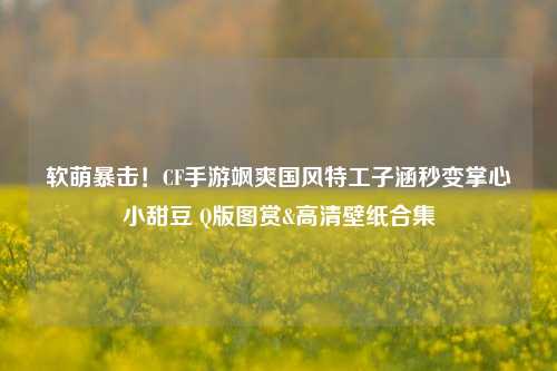 软萌暴击！CF手游飒爽国风特工子涵秒变掌心小甜豆 Q版图赏&高清壁纸合集