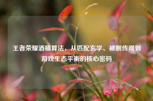 王者荣耀酒桶算法，从匹配玄学、被删传闻到游戏生态平衡的核心密码