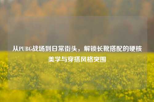 从PUBG战场到日常街头,解锁长靴搭配的硬核美学与穿搭风格突围