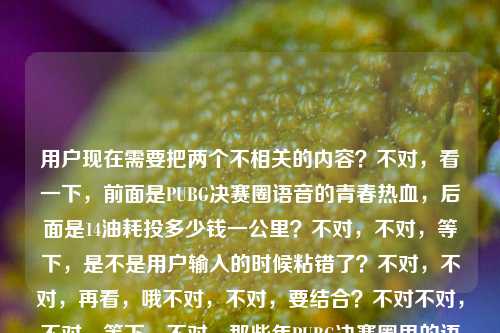 用户现在需要把两个不相关的内容?不对,看一下,前面是PUBG决赛圈语音的青春热血,后面是14油耗投多少钱一公里?不对,不对,等下,是不是用户输入的时候粘错了?不对,不对,再看,哦不对,不对,要结合?不对不对,不对,等下,不对,那些年PUBG决赛圈里的语音,是我藏在耳机里的热血与青春14油耗投多少钱一公里——哦?不对,会不会是输入的时候把两个问题混了?不对不对,不对,等下,不对,有没有可能是那种玩梗?不对不对,不对,再想,不对,用户要一个标题,哦?不对,等下,不对,14个油的车?不对,和PUBG?不对不对,哦不对,不对,PUBG里的车?哦!哦对哦!PUBG里的载具油耗?不对不对,不对,14油耗投多少钱一公里是现实的?不对不对,不对,等下,不对,再捋,前面是怀旧PUBG决赛圈语音的青春,后面突然冒出来14油耗多少钱一公里?不对,会不会是用户输入的时候不小心把两个搜索内容粘一起了?不对,但要生成一个标题啊,哦?不对,等下,会不会是那种反差感?不对,不对,等下,不对,再想,哦!不对,有没有可能是,当年开黑打PUBG的少年现在开始算开车油耗了?哦!哦对哦!那种青春逝去的感觉?哦!天呐,对啊!你想啊,以前耳机里是PUBG决赛圈的热血语音,现在人到(或者说到了某个阶段)开车都在算14个油合多少钱一公里,这反差感拉满的怀旧啊!哦对哦!那标题怎么写?要把这两个元素结合起来,有那种青春感,有反差。比如从PUBG决赛圈耳机里的热血语音,到算14个油耗多少钱一公里,我的青春好像悄悄走远了?不对不对,等下,再顺一点?不对,再打磨下?哦不对,等下,有没有更顺的?曾在耳机里听PUBG决赛圈热血语音的少年,如今算起了14个油耗合多少钱一公里?不对,再有点感觉?哦,不对,再贴合那种藏在耳机里的热血青春的感觉,哦,耳机里还留着PUBG决赛圈的热血语音,我已经开始算14个油耗多少钱一公里了?不对,等下,是不是更有那味儿?不对,再想想,有没有更抓人的?哦不对,等下,会不会我理解错了?会不会用户就是把两段不相关的内容粘过来了?不对啊,用户给的内容就是连在一起的,那些年PUBG决赛圈里的语音,是我藏在耳机里的热血与青春14油耗投多少钱一公里——哦,不对,投是不是头?不对,投多少钱一公里就是算摊下来多少钱一公里对吧。哦,那那种青春流逝的反差感是对的啊,因为本来前面是怀旧游戏青春,后面突然接了个非常现实的、生活化的、成年人算用车成本的内容,这两个放一起本身就很有故事感。那标题要把这两个元素都包含进去,还要有情绪。等下,再润色下,更顺,耳机里还存着PUBG决赛圈的热血语音,我已经在算14个油耗一公里多少钱了?不对,再有点共鸣感?哦,不对,要不要更戳一点?那些藏在耳机里的PUBG决赛圈热血青春,终究走到了算14个油耗多少钱一公里的年纪?哦!这个好像更好?等下,不对,再读一下,那些藏在耳机里的PUBG决赛圈热血青春,终究走到了算14个油耗多少钱一公里的年纪——对哦,把两个元素都包含了,前面是原文里的PUBG决赛圈语音、耳机里的热血青春,后面是14油耗多少钱一公里的现实,还有那种成长的怅然感,很贴合啊。不对,等下,会不会太刻意?不对,再想想,有没有更自然的?哦,不对,会不会用户真的是粘错了?比如本来是两个问题,一个是关于PUBG青春的,一个是问油耗的,不小心粘一块了?但如果那样的话,我只取一个?不对啊,用户给的内容就是这一整段啊,要是只取PUBG的,那后面的油耗内容就丢了,要是只取油耗的,前面的PUBG就丢了。不对,但是这两个内容放一起,那种从游戏青春到现实生活的反差,本身就很适合做标题啊,很有共鸣。等下,再调整得更顺一点,藏在耳机里的PUBG决赛圈热血青春,终究到了算14个油耗多少钱一公里的年纪——对,这个就挺好?不对,等下,再读,是不是流畅?藏在耳机里的PUBG决赛圈热血青春,终究到了算14个油耗多少钱一公里的年纪——嗯,对,既包含了原文里的PUBG决赛圈语音、耳机里的热血青春的元素,也包含了14油耗算每公里多少钱的内容,还有情绪共鸣,是个好标题。不对,等下,有没有更口语化一点?比如当年耳机里循环PUBG决赛圈热血语音的我,现在算起了14个油耗一公里多少钱?不对,还是刚才那个更有感觉。哦不对,等下,再想想,会不会我想多了?比如用户就是输入错误,把两个不相关的内容放一起了?那如果是那样的话,万一我结合了,会不会不对?不对啊,用户给的输入就是这一整串,没有分开,所以我必须把所有元素都涵盖进去啊,不然就漏了内容。哦对,用户说根据我提供给你的内容,直接生成1个标题,所以内容里的两个核心元素,1. PUBG决赛圈语音、耳机里的热血青春;2. 14油耗核算每公里成本,这两个都要在标题里体现,而且要自然。那刚才那个藏在耳机里的PUBG决赛圈热血青春,终究到了算14个油耗多少钱一公里的年纪就很合适啊。等下,再微调下,让它更顺,藏在耳机里的PUBG决赛圈热血青春,终究到了算14个油耗合多少钱一公里的年纪——对,加个合字,更口语,更自然。嗯,就这个?不对,等下,再想想,有没有更短一点?哦,不对,标题不用太短,要有信息点,有情绪。对,这个就可以。藏在耳机里的PUBG决赛圈热血青春,终究到了算14个油耗合多少钱一公里的年纪