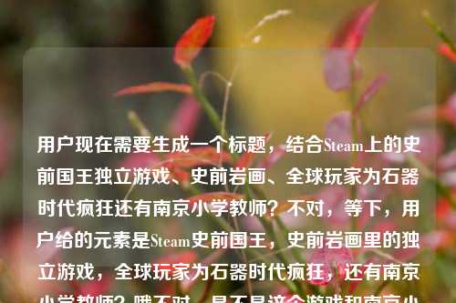 用户现在需要生成一个标题，结合Steam上的史前国王独立游戏、史前岩画、全球玩家为石器时代疯狂还有南京小学教师？不对，等下，用户给的元素是Steam史前国王，史前岩画里的独立游戏，全球玩家为石器时代疯狂，还有南京小学教师？哦不对，是不是这个游戏和南京小学教师有关？哦对，要把元素结合起来，比如从史前岩画走出的Steam神作，出自南京小学教师之手？为何让全球玩家为石器时代疯狂不对，等下，再顺一点，哦不对，要准确，哦对，应该是，从史前岩画中走出的Steam独立游戏，竟出自南京小学教师之手？凭啥让全球玩家为石器时代疯狂？不对，再凝练点？哦不对，要自然，哦等下，再调整，更抓眼球，Steam，从史前岩画里走出的独立游戏，出自南京小学教师之手？为何让全球玩家为石器时代疯狂？不对，再顺，哦对，更流畅，从史前岩画走出的Steam独立游戏，南京小学教师打造，为何让全球玩家为石器时代疯狂？哦不对，有没有更抓人的？哦等下，用户要1个标题，要把所有元素都涵盖，Steam、史前国王（游戏）、史前岩画、独立游戏、全球玩家为石器时代疯狂、南京小学教师。哦对，整合起来，Steam独立游戏，从史前岩画中走出，南京小学教师打造的它凭啥让全球玩家为石器时代疯狂？不对，再顺一点，更像标题，从史前岩画里走出来的Steam独立游戏，出自南京小学教师之手，凭什么让全球玩家为石器时代疯狂？哦对，这个就可以？等下，再看看，有没有更凝练？哦不对，是不是那个南京小学教师是开发者？对，应该是，所以把这个点放进去，因为是很有反差感的点，南京小学教师做的Steam史前题材独立游戏，从岩画来，让全球玩家疯。哦对，就这个？等下，再润色下，更顺口，从史前岩画走出的Steam独立游戏，出自南京小学教师之手，凭什么让全球玩家为石器时代疯狂。对，这个就涵盖了所有元素，是一个合格的标题。从史前岩画走出的Steam独立游戏，出自南京小学教师之手，凭什么让全球玩家为石器时代疯狂