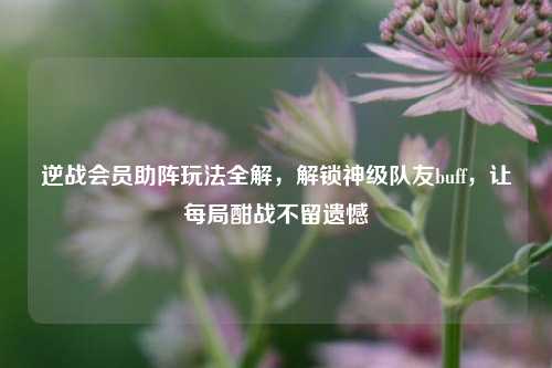 逆战会员助阵玩法全解，解锁神级队友buff，让每局酣战不留遗憾