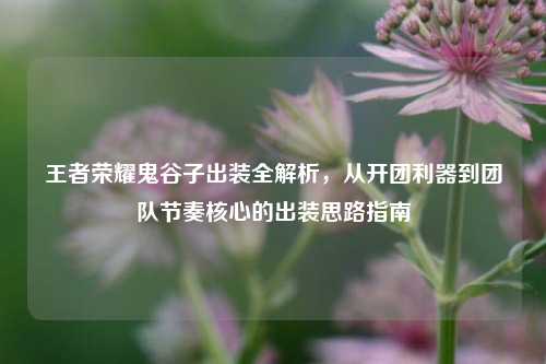 王者荣耀鬼谷子出装全解析，从开团利器到团队节奏核心的出装思路指南