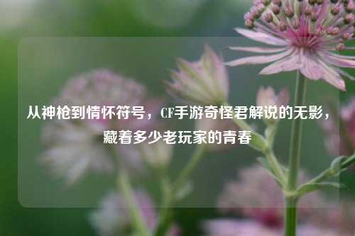 从神枪到情怀符号，CF手游奇怪君解说的无影，藏着多少老玩家的青春