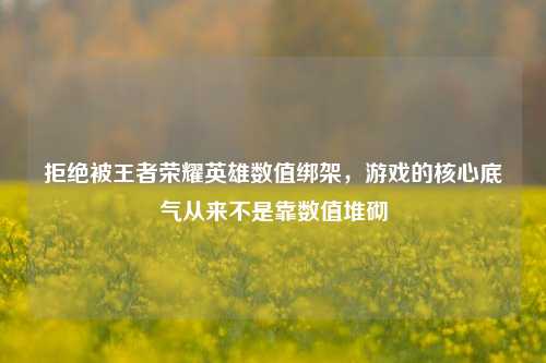 拒绝被王者荣耀英雄数值绑架，游戏的核心底气从来不是靠数值堆砌