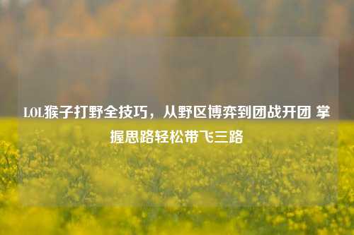 LOL猴子打野全技巧，从野区博弈到团战开团 掌握思路轻松带飞三路