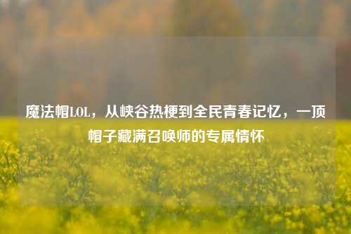 魔法帽LOL，从峡谷热梗到全民青春记忆，一顶帽子藏满召唤师的专属情怀
