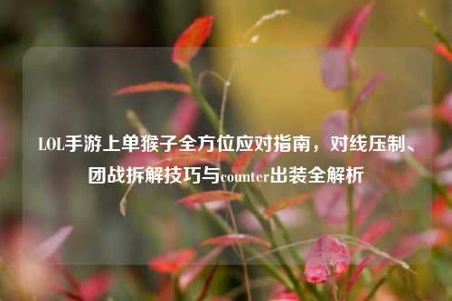 LOL手游上单猴子全方位应对指南，对线压制、团战拆解技巧与counter出装全解析
