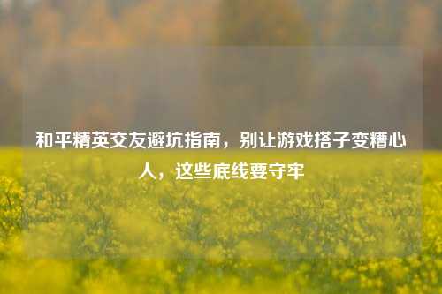 和平精英交友避坑指南，别让游戏搭子变糟心人，这些底线要守牢
